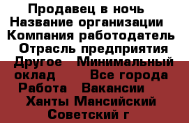 Продавец в ночь › Название организации ­ Компания-работодатель › Отрасль предприятия ­ Другое › Минимальный оклад ­ 1 - Все города Работа » Вакансии   . Ханты-Мансийский,Советский г.